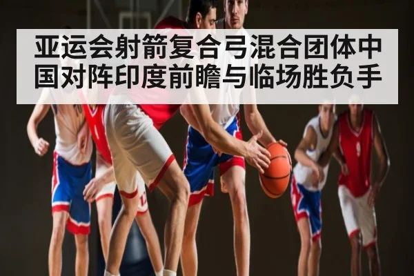 亚运会射箭复合弓混合团体中国对阵印度前瞻与临场胜负手